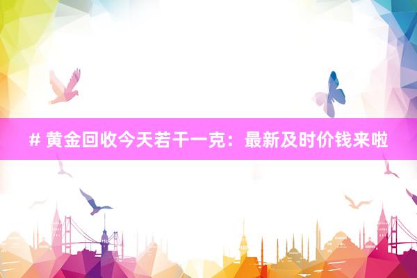 # 黄金回收今天若干一克：最新及时价钱来啦