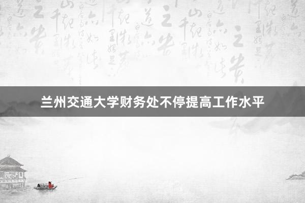 兰州交通大学财务处不停提高工作水平